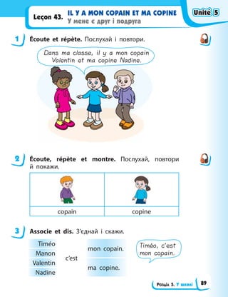 Розділ 5. У школі
IL Y A MON COPAIN ET MA COPINE
У мене є друг і подруга
Leçon 43.
1 Écoute et répète. Послухай і повтори.
Dans ma classe, il y a mon copain
Valentin et ma copine Nadine.
2 Éсoute, répète et montre. Послухай, повтори
й  покажи.
copain copine
3 Associe et dis. З’єднай і скажи.
Timéo
c’est
mon copain.
Manon
Valentin
ma copine.
Nadine
Timéo, c’est
mon copain.
1
2
3
Unité 5
Unité 5
Unité 5
Unité 5
89
 