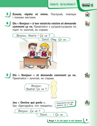 Leçon 2. Ça va, Manon ?
Leçon 2. Ça va, Manon ?
Leçon 2. Ça va, Manon ?
Leçon 2. Ça va, Manon ?
Розділ 1. Я, мої друзі та мої іграшки
3 Écoute, répète et mime. Послухай, повтори
і  покажи жестами.
4 Dis « Bonjour » à ton voisin/ta voisine et demande
comment ça va. Привітайся з сусідом/сусідкою по
парті та запитай, як справи.
Salut, Oleg. Ça va.
Bonjour, Nastia ! Ça va ?
5 Dis «  Bonjour  » et demande comment ça va.
Привітайся і запитай, як справи.
Bonjour,
Nastia! Ça va ?
Jeu «  Devine qui parle  ».
Гра «Здогадайся, хто говорить».
Salut, … ! Ça va.
Bonjour. Ça va ?
3
4
5
Пояснення до гри
дивись на с. 140
Unité 1
Unité 1
Unité 1
Unité 1
9
 