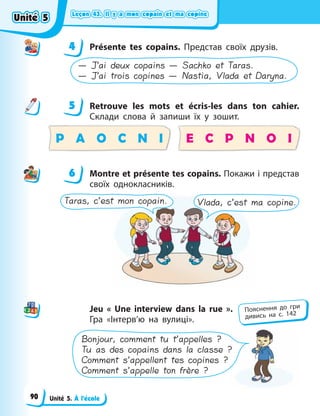 Leçon 43. Il y a mon copain et ma copine
Leçon 43. Il y a mon copain et ma copine
Leçon 43. Il y a mon copain et ma copine
Leçon 43. Il y a mon copain et ma copine
Unité 5. À l’école
4 Présente tes copains. Представ своїх друзів.
— J’ai deux copains — Sachko et Taras.
— J’ai trois copines — Nastia, Vlada et Daryna.
5 Retrouve les mots et écris-les dans ton cahier.
Склади слова й запиши їх у зошит.
P A O C N I E C P N O I
6 Montre et présente tes copains. Покажи і представ
своїх однокласників.
Taras, c’est mon copain. Vlada, c’est ma copine.
Jeu « Une interview dans la rue ».
Гра «Інтерв’ю на вулиці».
Bonjour, comment tu t’appelles ?
Tu as des copains dans la classe ?
Comment s’appellent tes copines ?
Comment s’appelle ton frère ?
4
4
5
6
Пояснення до гри
дивись на с. 142
Unité 5
Unité 5
Unité 5
Unité 5
90
 