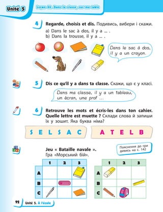 Leçon 44. Dans la classe, sur ma table
Leçon 44. Dans la classe, sur ma table
Leçon 44. Dans la classe, sur ma table
Leçon 44. Dans la classe, sur ma table
Unité 5. À l’école
4 Regarde, choisis et dis. Подивись, вибери і скажи.
a) Dans le sac à dos, il y a ... .
b) Dans la trousse, il y a ... .
Dans le sac à dos,
il y a un crayon.
5 Dis ce qu’il y a dans ta classe. Скажи, що є у класі.
Dans ma classe, il y a un tableau,
un écran, une prof ...
6 Retrouve les mots et écris-les dans ton cahier.
Quelle lettre est muette ? Склади слова й запиши
їх у зошит. Яка буква німа?
S E L S A C A T E L B
Jeu « Bataille navale ».
Гра «Морський бій».
1 2 3 1 2 3
A A
B B
C C
4
4
5
6
Пояснення до гри
дивись на с. 142
Unité 5
Unité 5
Unité 5
Unité 5
92
 