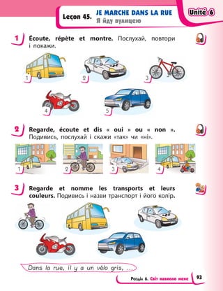 Розділ 6. Світ навколо мене
JE MARCHE DANS LA RUE
Я йду вулицею
Leçon 45.
1 Écoute, répète et montre. Послухай, повтори
і  покажи.
1 2 3
4 5
2 Regarde, écoute et dis «  oui  » ou «  non  ».
Подивись, послухай і  скажи «так» чи «ні».
1 2 3 4
3 Regarde et nomme les transports et leurs
couleurs. Подивись і назви транспорт і його колір.
Dans la rue, il y a un vélo gris, ...
1
2
3
Unité 6
Unité 6
Unité 6
Unité 6
93
 