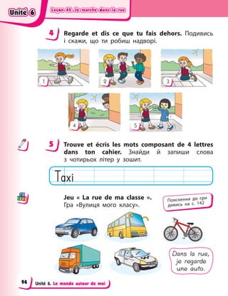 Leçon 45. Je marche dans la rue
Leçon 45. Je marche dans la rue
Leçon 45. Je marche dans la rue
Leçon 45. Je marche dans la rue
Unité 6. Le monde autour de moi
4 Regarde et dis ce que tu fais dehors. Подивись
і  скажи, що ти робиш надворі.
4 5
1 2 3
5 Trouve et écris les mots composant de 4  lettres
dans ton cahier. Знайди й  запиши слова
з  чотирьох літер у  зошит.
Jeu « La rue de ma classe  ».
Гра «Вулиця мого класу».
Dans la rue,
je regarde
une auto.
4
4
5
Пояснення до гри
дивись на с. 142
Unité 6
Unité 6
Unité 6
Unité 6
94
 