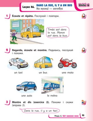 Розділ 6. Світ навколо мене
DANS LA RUE, IL Y A UN BUS
На вулиці — автобус
Leçon 46.
1 Écoute et répète. Послухай і  повтори.
Timéo est dans
la rue. Manon
est dans le bus.
2 Regarde, écoute et montre. Подивись, послухай
і  покажи.
un taxi un bus une moto
une auto le métro
3 Montre et dis (exercice 2). Покажи і  скажи
(вправа  2).
Dans la rue, il y a un taxi.
1
2
3
Unité 6
Unité 6
Unité 6
Unité 6
95
 