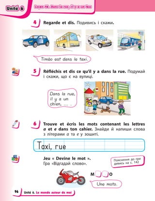 Leçon 46. Dans la rue, il y a un bus
Leçon 46. Dans la rue, il y a un bus
Leçon 46. Dans la rue, il y a un bus
Leçon 46. Dans la rue, il y a un bus
Unité 6. Le monde autour de moi
4 Regarde et dis. Подивись і  скажи.
Timéo est dans le taxi.
5 Réfléchis et dis ce qu’il y  a dans la rue. Подумай
і  скажи, що є  на вулиці.
Dans la rue,
il y a un
chien, ... .
6 Trouve et écris les mots contenant les lettres
a  et  e dans ton cahier. Знайди й  напиши слова
з  літерами а  та  е у зошиті.
Jeu « Devine le mot ».
Гра  «Відгадай слово».
M O
Une moto.
4
4
5
6
Пояснення до гри
дивись на с. 142
Unité 6
Unité 6
Unité 6
Unité 6
96
 