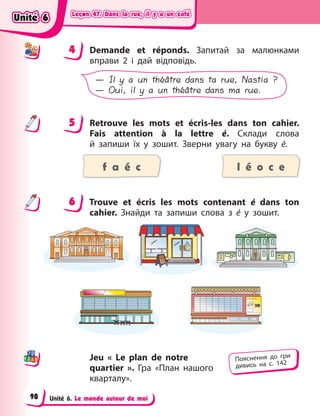 Leçon 47. Dans la rue, il y a un café
Leçon 47. Dans la rue, il y a un café
Leçon 47. Dans la rue, il y a un café
Leçon 47. Dans la rue, il y a un café
Unité 6. Le monde autour de moi
4 Demande et réponds. Запитай за малюнками
вправи  2 і  дай відповідь.
— Il y a un théâtre dans ta rue, Nastia ?
— Oui, il y a un théâtre dans ma rue.
5 Retrouve les mots et écris-les dans ton cahier.
Fais attention à  la lettre é. Склади слова
й  запиши їх у  зошит. Зверни увагу на букву é.
f a é c l é o c e
6 Trouve et écris les mots contenant é  dans ton
cahier. Знайди та запиши слова з  é  у  зошит.
Jeu « Le plan de notre
quartier ». Гра «План нашого
кварталу».
4
4
5
6
Пояснення до гри
дивись на с. 142
Unité 6
Unité 6
Unité 6
Unité 6
98
 