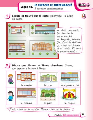 Розділ 6. Світ навколо мене
JE CHERCHE LE SUPERMARCHÉ
Я шукаю супермаркет
Leçon 48.
1 Écoute et trouve sur la carte. Послухай і  знайди
на карті.
— Voilà une carte.
Je cherche le
supermarché.
— Regarde, Manon.
Ça, c’est le théâtre,
ça, c’est le cinéma
et la poste. Et voilà
le supermarché !
2 Dis ce que Manon et Timéo cherchent. Скажи,
що шукають Манон і  Тімео.
le musée le zoo le supermarché
le cinéma le parc le cirque
Timéo cherche le musée. Manon cherche le cinéma.
1
2
Unité 6
Unité 6
Unité 6
Unité 6
99
 