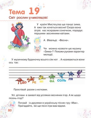 8080
Світ рослин у мистецтвіСвіт рослин у мистецтві
У країні Мистецтва ще панує зима.
А вже так хочеться весни! Скоро вона
зігріє нас яскравим сонечком, порадує
першими весняними квітами.
Чи можна назвати цю музику
«Зима»? Покажи рухами характер
мелодії.
Усі дітлахи в захваті від усіляких весняних ігор. А як щодо
пісень-ігор?
А. Вівальді. «Весна».
У музичному будиночку всього сім нот . А називаються вони
ось так:
Проспівай разом з нотками.
Пограй із друзями в українську пісню-гру «Мак».
Пригадайте, які ще пісні-ігри вам відомі.
 