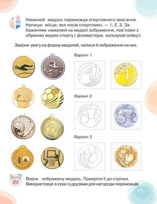 9595
Виріж зображену медаль. Прикріпи її до стрічки.
Використовуй в іграх із друзями для нагороди переможців.
Намалюй медаль переможця спортивного змагання.
Напиши місце, яке посів спортсмен, — 1, 2, 3. За
бажанням намалюй на медалі зображення, пов’язані з
обраним видом спорту ( фломастери, кольорові олівці).
Зверни увагу на форму медалей, написи й зображення на них.
Варіант 1
Варіант 2
Варіант 3
 