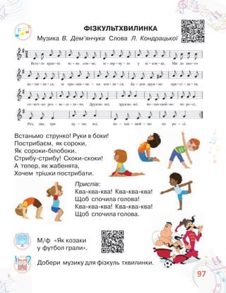 97
Встаньмо струнко! Руки в боки!
Пострибаєм, як сороки,
Як сороки-білобоки.
Стрибу-стрибу! Скоки-скоки!
А тепер, як жабенята,
Хочем трішки пострибати.
Приспів:
Ква-ква-ква! Ква-ква-ква!
Щоб спочила голова!
Ква-ква-ква! Ква-ква-ква!
Щоб спочила голова.
97
Добери музику для фізкуль тхвилинки.
ФІЗКУЛЬТХВИЛИНКА
Музика В. Дем’янчука Слова Л. Кондрацької
М/ф «Як козаки
у футбол грали».
 