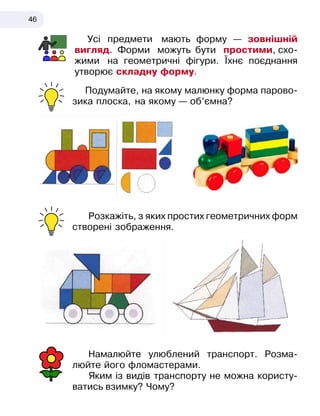 46
Усі предмети мають форму — зовнішній
вигляд. Форми можуть бути простими, схо-
жими на геометричні фігури. Їхнє поєднання
утворює складну форму.
Подумайте, на якому малюнку форма парово-
зика плоска, на якому — об’ємна?
Розкажіть, з яких простих геометричних форм
створені зображення.
Намалюйте улюблений транспорт. Розма-
люйте його фломастерами.
Яким із видів транспорту не можна користу-
ватись взимку? Чому?
 