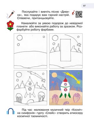 97
Послухайте і вивчіть пісню «Диви-
на», яка подарує вам гарний настрій.
Співаючи, пританцьовуйте.
Намалюйте за уявою подорож до невідомої
планети або виконайте работу за зразком. Роз-
фарбуйте роботу фарбами.
Під час малювання музичний твір «Косміч-
на симфонія» гурту «Спейс» створить атмосеру
космічної таємничості.
 