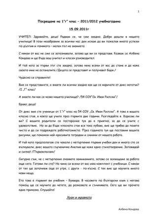 1


               Посрещане на 1“г“ клас – 2011/2012 учебнагодина

                                  15.09.2011г

УЧИТЕЛ: Здравейте, деца! Радвам се, че сме заедно. Добре дошли в нашето
училище! В този незабравим за всички нас ден искам да ви пожелая много успехи
по дългия и понякога – нелек път на знанието.

С някои от вас не сме се запознавали, затова ще ви се представя. Казвам се Албена
Кондева и ще бъда ваш учител и класен ръководител.

И тъй като за първи път сте заедно, затова нека всеки от вас да стане и да каже
своето име на останалите./Децата се представят и получават бадж./

Чудесно се справихте!

Вие се представихте, а знаете ли всички заедно как ще се наричате от днес нататък?
/I „Г“ клас/

А знаете ли как се казва нашето училище? /54 СОУ“Св. Иван Рилски“/

Браво, деца!

От днес вие сте ученици от 1.“г“ клас на 54 СОУ „Св. Иван Рилски“. А това е вашата
класна стая, в която ще учите през първите две години. Разгледайте я. Харесва ли
ви? С вашите родители се постарахме тук да е приятно, за да се учите с
удоволствие. Но за да бъде класната стая все така хубава, вие ще трябва да пазите
чисто и да си подреждате работнотомясто. През годината тук ще поставим вашите
рисунки, ще покажем най-красивите тетрадки и снимки от нашата работа.

И тъй като предполагам сте чакали с нетърпение първия учебен ден и много сте се
вълнували, днес вашата съученичка Анелия ще каже едно стихотворение. Заповядай
и силно! /Първокласник/

Сигурна съм, че с нетърпение очаквате заниманията, затова се захващаме за работа
още сега. Готови ли сте? На чина си всеки от вас има комплект с учебници. С някои
от тях ще започнем още от утре, с други - по-късно. С тях вие ще научите много
нови неща.

Ето това е първият ви учебник – Буквара. В часовете по български език с негова
помощ ще се научите да четете, да разказвате и съчинявате. Сега ще ви прочета
една приказка. Слушайте!

                                Хуан и мравката


                                                                     Албена Кондева
 