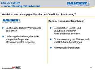 Eco ES System
… in Verbindung mit Erdwärme


Was ist zu machen – gegenüber der herkömmlichen Ausführung?

                                     Kunde / Heizungsanlagenbauer

► Leistungsbedarf der Wärmequelle     ► Geologischen Bericht und
  berechnen                             Erlaubnis der unteren
                                        Wasserbehörde einholen
► Lieferung der Heizungsbauteile,
  komplett auf eigenem                ► Dimensionierung der Wärmequelle
  Maschinengestell aufgebaut            und Bohrfirma beauftragen

                                      ► Wärmequelle installieren




In Partnerschaft mit
                                                                      13
 