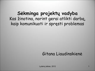 Sėkminga projektų vadyba
Kas žinotina, norint gerai atlikti darbą,
 kaip komunikuoti ir spręsti problemas




                   Gitana Liaudinskienė

                Lyderių laikas, 2012        1
 