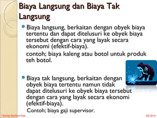 Biaya Langsung dan Biaya Tak
Langsung
Biaya

langsung, berkaitan dengan obyek biaya
tertentu dan dapat ditelusuri ke obyek biaya
tersebut dengan cara yang layak secara
ekonomi (efektif-biaya).
contoh; biaya kaleng atau botol untuk produk
teh botol.

Biaya

tak langsung, berkaitan dengan
obyek biaya tertentu namun tidak
dapat ditelusuri ke obyek biaya tersebut
dengan cara yang layak secara ekonomi
(efektif-biaya).
Contoh; biaya gaji supervisor.

1-konsep akuntansi biaya

02/10/14

 