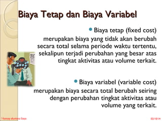 Biaya Tetap dan Biaya Variabel
Biaya

tetap (fixed cost)
merupakan biaya yang tidak akan berubah
secara total selama periode waktu tertentu,
sekalipun terjadi perubahan yang besar atas
tingkat aktivitas atau volume terkait.
Biaya

variabel (variable cost)
merupakan biaya secara total berubah seiring
dengan perubahan tingkat aktivitas atau
volume yang terkait.
1-konsep akuntansi biaya

02/10/14

 