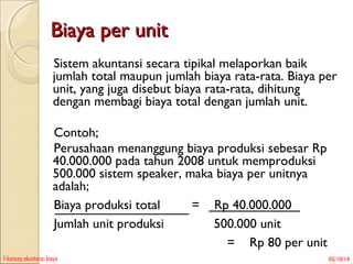 Biaya per unit
Sistem akuntansi secara tipikal melaporkan baik
jumlah total maupun jumlah biaya rata-rata. Biaya per
unit, yang juga disebut biaya rata-rata, dihitung
dengan membagi biaya total dengan jumlah unit.
Contoh;
Perusahaan menanggung biaya produksi sebesar Rp
40.000.000 pada tahun 2008 untuk memproduksi
500.000 sistem speaker, maka biaya per unitnya
adalah;
Biaya produksi total
= Rp 40.000.000
Jumlah unit produksi
500.000 unit
= Rp 80 per unit
1-konsep akuntansi biaya

02/10/14

 