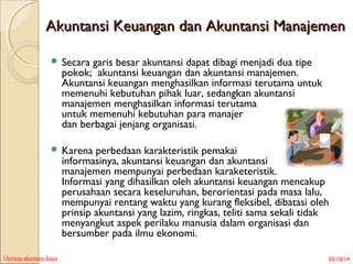 Akuntansi Keuangan dan Akuntansi Manajemen
 Secara

garis besar akuntansi dapat dibagi menjadi dua tipe
pokok; akuntansi keuangan dan akuntansi manajemen.
Akuntansi keuangan menghasilkan informasi terutama untuk
memenuhi kebutuhan pihak luar, sedangkan akuntansi
manajemen menghasilkan informasi terutama
untuk memenuhi kebutuhan para manajer
dan berbagai jenjang organisasi.

 Karena

perbedaan karakteristik pemakai
informasinya, akuntansi keuangan dan akuntansi
manajemen mempunyai perbedaan karaketeristik.
Informasi yang dihasilkan oleh akuntansi keuangan mencakup
perusahaan secara keseluruhan, berorientasi pada masa lalu,
mempunyai rentang waktu yang kurang fleksibel, dibatasi oleh
prinsip akuntansi yang lazim, ringkas, teliti sama sekali tidak
menyangkut aspek perilaku manusia dalam organisasi dan
bersumber pada ilmu ekonomi.

1-konsep akuntansi biaya

02/10/14

 