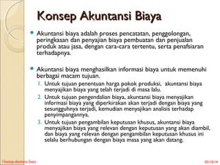 Konsep Akuntansi Biaya
 Akuntansi

biaya adalah proses pencatatan, penggolongan,
peringkasan dan penyajian biaya pembuatan dan penjualan
produk atau jasa, dengan cara-cara tertentu, serta penafsiaran
terhadapnya.

 Akuntansi

biaya menghasilkan informasi biaya untuk memenuhi
berbagai macam tujuan.
1. Untuk tujuan penentuan harga pokok produksi, akuntansi biaya
menyajikan biaya yang telah terjadi di masa lalu.
2. Untuk tujuan pengendalian biaya, akuntansi biaya menyajikan
informasi biaya yang diperkirakan akan terjadi dengan biaya yang
sesungguhnya terjadi, kemudian menyajikan analisis terhadap
penyimpangannya.
3. Untuk tujuan pengambilan keputusan khusus, akuntansi biaya
menyajikan biaya yang relevan dengan keputusan yang akan diambil,
dan biaya yang relevan dengan pengambilan keputusan khusus ini
selalu berhubungan dengan biaya masa yang akan datang.

1-konsep akuntansi biaya

02/10/14

 
