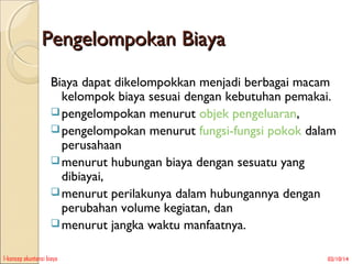 Pengelompokan Biaya
Biaya dapat dikelompokkan menjadi berbagai macam
kelompok biaya sesuai dengan kebutuhan pemakai.
 pengelompokan menurut objek pengeluaran,
 pengelompokan menurut fungsi-fungsi pokok dalam
perusahaan
 menurut hubungan biaya dengan sesuatu yang
dibiayai,
 menurut perilakunya dalam hubungannya dengan
perubahan volume kegiatan, dan
 menurut jangka waktu manfaatnya.
1-konsep akuntansi biaya

02/10/14

 