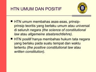 HTN UMUM DAN POSITIF
HTN umum membahas asas-asas, prinsipprinsip teoritis yang berlaku umum atau universal
di seluruh negara (the science of constitutional
law atau allgemeine staatsrechtlehre).
 HTN positif hanya membahas hukum tata negara
yang berlaku pada suatu tempat dan waktu
tertentu (the positive constitutional law atau
written constitution).


 