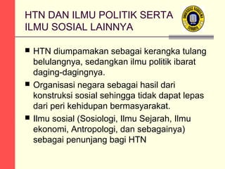 HTN DAN ILMU POLITIK SERTA
ILMU SOSIAL LAINNYA






HTN diumpamakan sebagai kerangka tulang
belulangnya, sedangkan ilmu politik ibarat
daging-dagingnya.
Organisasi negara sebagai hasil dari
konstruksi sosial sehingga tidak dapat lepas
dari peri kehidupan bermasyarakat.
Ilmu sosial (Sosiologi, Ilmu Sejarah, Ilmu
ekonomi, Antropologi, dan sebagainya)
sebagai penunjang bagi HTN

 