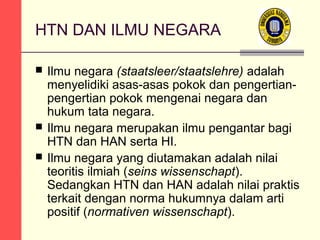 HTN DAN ILMU NEGARA





Ilmu negara (staatsleer/staatslehre) adalah
menyelidiki asas-asas pokok dan pengertianpengertian pokok mengenai negara dan
hukum tata negara.
Ilmu negara merupakan ilmu pengantar bagi
HTN dan HAN serta HI.
Ilmu negara yang diutamakan adalah nilai
teoritis ilmiah (seins wissenschapt).
Sedangkan HTN dan HAN adalah nilai praktis
terkait dengan norma hukumnya dalam arti
positif (normativen wissenschapt).

 