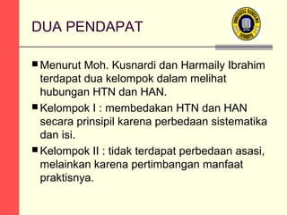 DUA PENDAPAT
 Menurut

Moh. Kusnardi dan Harmaily Ibrahim
terdapat dua kelompok dalam melihat
hubungan HTN dan HAN.
 Kelompok I : membedakan HTN dan HAN
secara prinsipil karena perbedaan sistematika
dan isi.
 Kelompok II : tidak terdapat perbedaan asasi,
melainkan karena pertimbangan manfaat
praktisnya.

 
