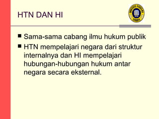 HTN DAN HI
Sama-sama cabang ilmu hukum publik
 HTN mempelajari negara dari struktur
internalnya dan HI mempelajari
hubungan-hubungan hukum antar
negara secara eksternal.


 