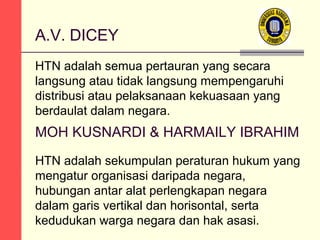 A.V. DICEY
HTN adalah semua pertauran yang secara
langsung atau tidak langsung mempengaruhi
distribusi atau pelaksanaan kekuasaan yang
berdaulat dalam negara.

MOH KUSNARDI & HARMAILY IBRAHIM
HTN adalah sekumpulan peraturan hukum yang
mengatur organisasi daripada negara,
hubungan antar alat perlengkapan negara
dalam garis vertikal dan horisontal, serta
kedudukan warga negara dan hak asasi.

 