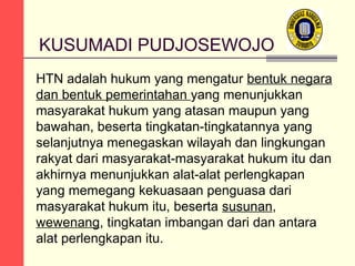 KUSUMADI PUDJOSEWOJO
HTN adalah hukum yang mengatur bentuk negara
dan bentuk pemerintahan yang menunjukkan
masyarakat hukum yang atasan maupun yang
bawahan, beserta tingkatan-tingkatannya yang
selanjutnya menegaskan wilayah dan lingkungan
rakyat dari masyarakat-masyarakat hukum itu dan
akhirnya menunjukkan alat-alat perlengkapan
yang memegang kekuasaan penguasa dari
masyarakat hukum itu, beserta susunan,
wewenang, tingkatan imbangan dari dan antara
alat perlengkapan itu.

 