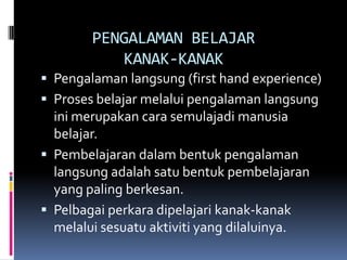 PENGALAMAN BELAJAR
           KANAK-KANAK
 Pengalaman langsung (first hand experience)
 Proses belajar melalui pengalaman langsung
  ini merupakan cara semulajadi manusia
  belajar.
 Pembelajaran dalam bentuk pengalaman
  langsung adalah satu bentuk pembelajaran
  yang paling berkesan.
 Pelbagai perkara dipelajari kanak-kanak
  melalui sesuatu aktiviti yang dilaluinya.
 