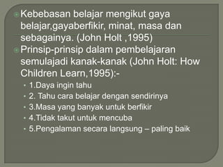  Kebebasan    belajar mengikut gaya
  belajar,gayaberfikir, minat, masa dan
  sebagainya. (John Holt ,1995)
 Prinsip-prinsip dalam pembelajaran
  semulajadi kanak-kanak (John Holt: How
  Children Learn,1995):-
  • 1.Daya ingin tahu
  • 2. Tahu cara belajar dengan sendirinya
  • 3.Masa yang banyak untuk berfikir
  • 4.Tidak takut untuk mencuba
  • 5.Pengalaman secara langsung – paling baik
 