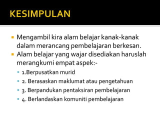    Mengambil kira alam belajar kanak-kanak
    dalam merancang pembelajaran berkesan.
   Alam belajar yang wajar disediakan haruslah
    merangkumi empat aspek:-
     1.Berpusatkan murid
     2. Berasaskan maklumat atau pengetahuan
     3. Berpandukan pentaksiran pembelajaran
     4. Berlandaskan komuniti pembelajaran
 