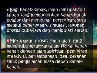 Bagi kanak-kanak, main merupakan 1
laluan yang membolehkan kanak-kanak
belajar dan mengenali persekitarannya
melalui penerokaan, simulasi, lakonan,
proses cuba-jaya dan manipulasi alatan.

 Merupakan proses semulajadi yang
menghubungkaitkan alam fizikal kanak-
kanak dengan alam spiritual, pemikiran,
kreativiti, perlambangan,idea, peranan
serts pengalaman masa depan kanak-
kanak.
 