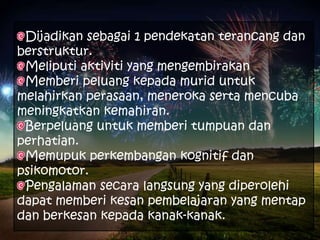 Dijadikan sebagai 1 pendekatan terancang dan
berstruktur.
 Meliputi aktiviti yang mengembirakan
 Memberi peluang kepada murid untuk
melahirkan perasaan, meneroka serta mencuba
meningkatkan kemahiran.
 Berpeluang untuk memberi tumpuan dan
perhatian.
 Memupuk perkembangan kognitif dan
psikomotor.
 Pengalaman secara langsung yang diperolehi
dapat memberi kesan pembelajaran yang mentap
dan berkesan kepada kanak-kanak.
 
