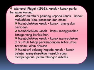 Menurut Piaget (1962), kanak – kanak perlu
bermain kerana:
    Dapat memberi peluang kepada kanak – kanak
   meluahkan idea, perasaan dan emosi.
     Membolehkan kanak – kanak tenang dan
   beriadah.
     Membolehkan kanak – kanak menggunakan
   tenaga yang berlebihan.
     Membolehkan kanak – kanak menyediakan
   diri untuk tahap perkembangan seterusnya
   termasuk alam dewasa.
     Memberi peluang kepada kanak – kanak
   belajar menyelesaikan masalah yang
   mempengaruhi perkembangan intelek.
 