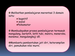 Melibatkan pembelajaran merentasi 3 domain
iaitu:
         kognitif
         sosial
        Psikomotor

 Membudayakan proses pembelajaran termasuk
mengulang, berlatih, latih tubi, meniru, meneroka,
menemui, mengulangkaji dll.

 Membantu pembentukan jati diri, keterampilan
diri, pemukukan nilai murni.
 