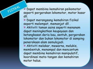 Dapat membina kemahiran psikomotor
seperti pergerakan lokomotor, motor kasar
dll.
  Dapat merangsang kemahiran fizikal
seperti melompat, memanjat dll .
  Aktiviti taman sains seperti menanam
dapat meningkatkan keupayaan dan
ketangkasan deria bau, sentuh, pergerakan
lokomotor dan bukan lokomotor di samping
penerokaan alam semulajadi.
  Aktiviti melakar, mewarna, melukis,
membentuk, menampal dan mencantum
dapat membina kemahiran manipulatif,
koordinasi mata-tangan dan kemahiran
motor halus.
 