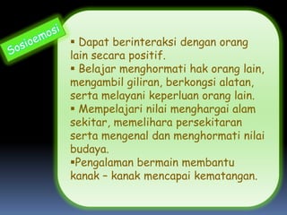  Dapat berinteraksi dengan orang
lain secara positif.
 Belajar menghormati hak orang lain,
mengambil giliran, berkongsi alatan,
serta melayani keperluan orang lain.
 Mempelajari nilai menghargai alam
sekitar, memelihara persekitaran
serta mengenal dan menghormati nilai
budaya.
Pengalaman bermain membantu
kanak – kanak mencapai kematangan.
 