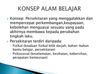    Konsep: Persekitaran yang menggalakkan dan
    mempercepat perkembangan,keupayaan,
    kebolehan menguasai sesuatu yang pada
    akhirnya membawa kepada perubahan
    tingkah laku.
   Persekitaran terdiri daripada:
    ◦ Fizikal (keadaan fizikal bilik darjah, bahan-bahan
      bantu belajar, persekitaran)
    ◦ Psikososial (keselamatan, kesihatan, kebersihan,
      perapatan/kemesraan)
 