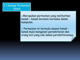 1.1 Konsep Permainan
        Sosial

             ::Merupakan permainan yang melibatkan
             kanak – kanak bermain bersama dalam
             kumpulan.

             :: Permainan ini bermula seawal kanak –
             kanak mula mengenali persekitaran dan
             orang lain yang ada dalam persekitarannya.
 