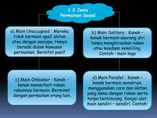 1.2 Jenis
                       Permainan Sosial


a) Main Unoccupied : Mereka          b) Main Solitary : Kanak –
  tidak bermain apa2 alatan         kanak bermain seorang diri
 atau dengan sesiapa. Hanya         tanpa menghiraukan rakan
    berada dalam kawasan              atau keadaan sekeliling.
  permainan. Bersifat pasif              Contoh : main lego




  c) Main Onlooker : Kanak –         d) Main Parallel : Kanak –
   kanak memerhati rakan-            kanak bermain sendirian,
 rakannya bermain. Berminat        menggunakan cara dan alatan
 dengan permainan orang lain.      yang sama dengan rakan serta
                                   tanpa berbincang. Kongsi alat,
                                   main sendiri – sendiri. Contoh:
 