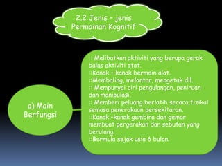 2.2 Jenis – jenis
            Permainan Kognitif



                :: Melibatkan aktiviti yang berupa gerak
                balas aktiviti otot.
                ::Kanak – kanak bermain alat.
                ::Membaling, melontar, mengetuk dll.
                :: Mempunyai ciri pengulangan, peniruan
                dan manipulasi.
                :: Memberi peluang berlatih secara fizikal
 a) Main        semasa penerokaan persekitaran.
Berfungsi       ::Kanak –kanak gembira dan gemar
                membuat pergerakan dan sebutan yang
                berulang.
                ::Bermula sejak usia 6 bulan.
 