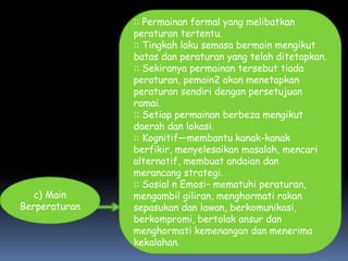 :: Permainan formal yang melibatkan
               peraturan tertentu.
               :: Tingkah laku semasa bermain mengikut
               batas dan peraturan yang telah ditetapkan.
               :: Sekiranya permainan tersebut tiada
               peraturan, pemain2 akan menetapkan
               peraturan sendiri dengan persetujuan
               ramai.
               :: Setiap permainan berbeza mengikut
               daerah dan lokasi.
               :: Kognitif—membantu kanak-kanak
               berfikir, menyelesaikan masalah, mencari
               alternatif, membuat andaian dan
               merancang strategi.
               :: Sosial n Emosi– mematuhi peraturan,
   c) Main     mengambil giliran, menghormati rakan
Berperaturan   sepasukan dan lawan, berkomunikasi,
               berkompromi, bertolak ansur dan
               menghormati kemenangan dan menerima
               kekalahan.
 