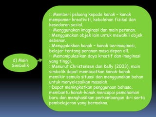 :: Memberi peluang kepada kanak – kanak
           mempamer kreativiti, kebolehan fizikal dan
           kesedaran sosial.
           :: Menggunakan imaginasi dan main peranan.
           ::Menggunakan objek lain untuk mewakili objek
           sebenar.
           ::Menggalakkan kanak – kanak berimaginasi,
           belajar tentang peranan masa depan dll.
           :: Memanipulasikan daya kreatif dan imaginasi
d) Main    yang tinggi.
Simbolik   ::Menurut Christensen dan Kelly (2003), main
           simbolik dapat membuatkan kanak-kanak
           memikir semula situasi dan menggunakan bahan
           untuk menyelesaikan masalah.
           ::Dapat meningkatkan penggunaan bahasa,
           membantu kanak-kanak mencapai pemahaman
           baru dan menghasilkan perkembangan diri serta
           pembelajaran yang bermakna.
 