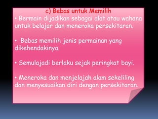 c) Bebas untuk Memilih
• Bermain dijadikan sebagai alat atau wahana
untuk belajar dan meneroka persekitaran.

• Bebas memilih jenis permainan yang
dikehendakinya.

• Semulajadi berlaku sejak peringkat bayi.

• Meneroka dan menjelajah alam sekeliling
dan menyesuaikan diri dengan persekitaran.
 