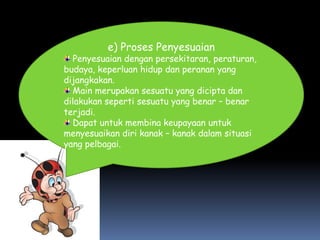e) Proses Penyesuaian
  Penyesuaian dengan persekitaran, peraturan,
budaya, keperluan hidup dan peranan yang
dijangkakan.
  Main merupakan sesuatu yang dicipta dan
dilakukan seperti sesuatu yang benar – benar
terjadi.
  Dapat untuk membina keupayaan untuk
menyesuaikan diri kanak – kanak dalam situasi
yang pelbagai.
 
