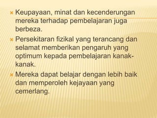 Keupayaan, minat dan kecenderungan
  mereka terhadap pembelajaran juga
  berbeza.
 Persekitaran fizikal yang terancang dan
  selamat memberikan pengaruh yang
  optimum kepada pembelajaran kanak-
  kanak.
 Mereka dapat belajar dengan lebih baik
  dan memperoleh kejayaan yang
  cemerlang.
 