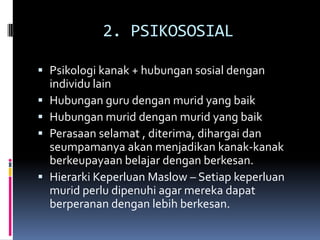 2. PSIKOSOSIAL

 Psikologi kanak + hubungan sosial dengan
  individu lain
 Hubungan guru dengan murid yang baik
 Hubungan murid dengan murid yang baik
 Perasaan selamat , diterima, dihargai dan
  seumpamanya akan menjadikan kanak-kanak
  berkeupayaan belajar dengan berkesan.
 Hierarki Keperluan Maslow – Setiap keperluan
  murid perlu dipenuhi agar mereka dapat
  berperanan dengan lebih berkesan.
 